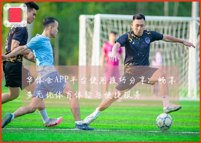 华体会APP平台使用技巧分享：畅享多元化体育体验与便捷服务