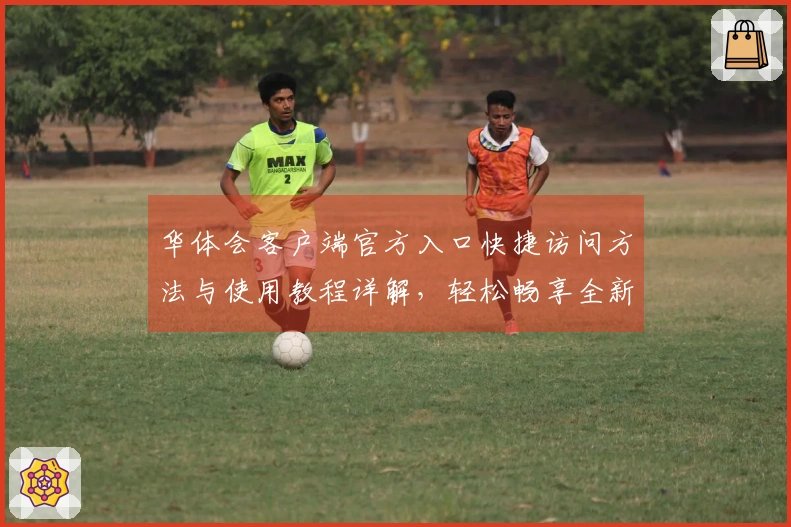 华体会客户端官方入口快捷访问方法与使用教程详解，轻松畅享全新体验