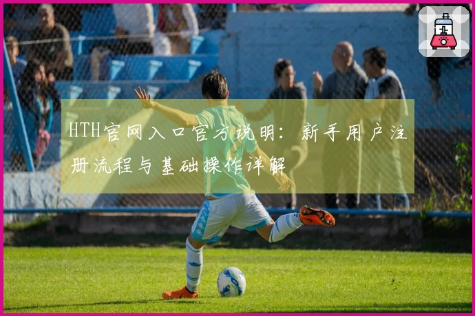 HTH官网入口官方说明：新手用户注册流程与基础操作详解
