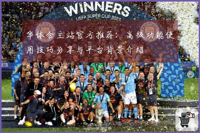 华体会主站官方推荐：高级功能使用技巧分享与平台背景介绍