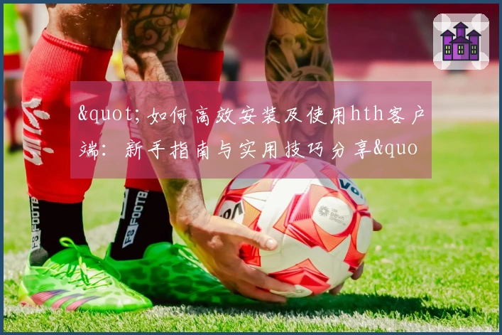 "如何高效安装及使用hth客户端：新手指南与实用技巧分享"